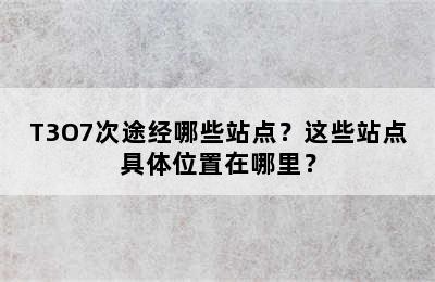 T3O7次途经哪些站点？这些站点具体位置在哪里？