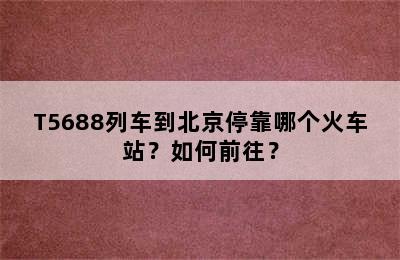 T5688列车到北京停靠哪个火车站？如何前往？