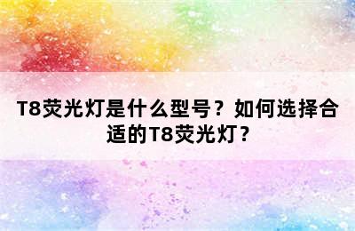 T8荧光灯是什么型号？如何选择合适的T8荧光灯？