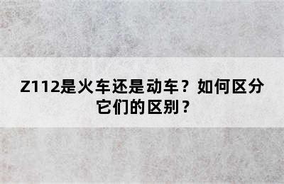 Z112是火车还是动车？如何区分它们的区别？