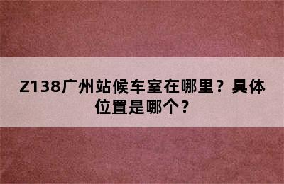 Z138广州站候车室在哪里？具体位置是哪个？