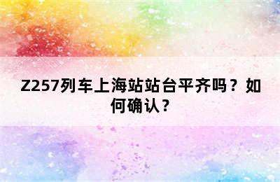 Z257列车上海站站台平齐吗？如何确认？
