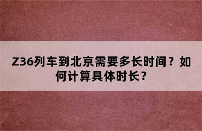Z36列车到北京需要多长时间？如何计算具体时长？