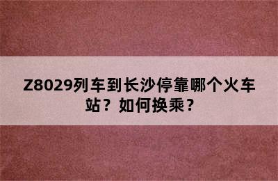 Z8029列车到长沙停靠哪个火车站？如何换乘？