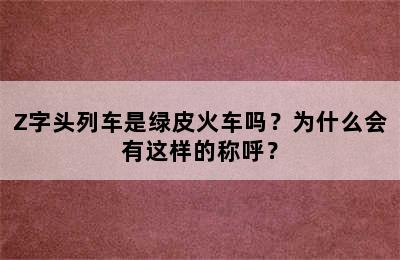 Z字头列车是绿皮火车吗？为什么会有这样的称呼？