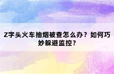 Z字头火车抽烟被查怎么办？如何巧妙躲避监控？