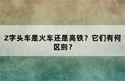 Z字头车是火车还是高铁？它们有何区别？
