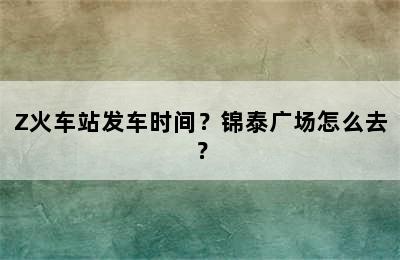 Z火车站发车时间？锦泰广场怎么去？