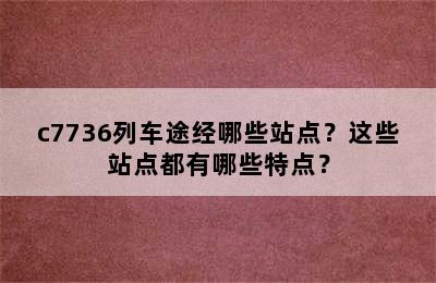 c7736列车途经哪些站点？这些站点都有哪些特点？