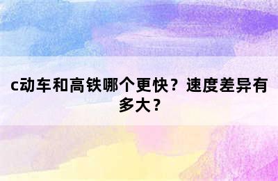 c动车和高铁哪个更快？速度差异有多大？