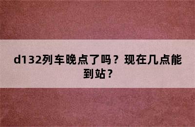 d132列车晚点了吗？现在几点能到站？
