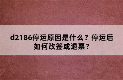 d2186停运原因是什么？停运后如何改签或退票？