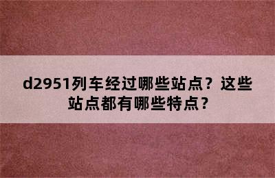d2951列车经过哪些站点？这些站点都有哪些特点？