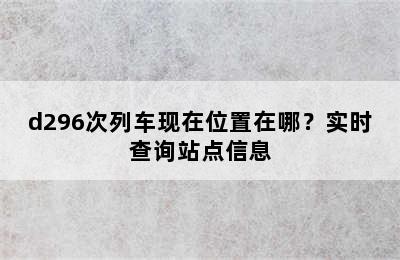 d296次列车现在位置在哪？实时查询站点信息