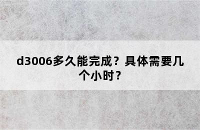 d3006多久能完成？具体需要几个小时？