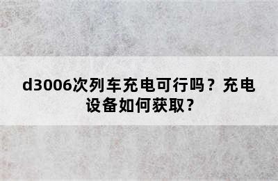 d3006次列车充电可行吗？充电设备如何获取？