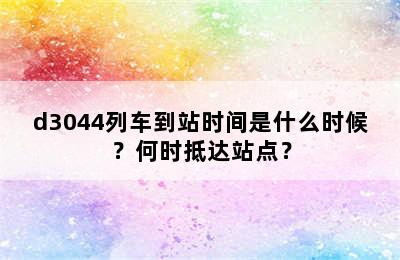 d3044列车到站时间是什么时候？何时抵达站点？