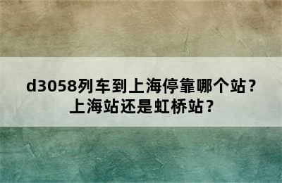 d3058列车到上海停靠哪个站？上海站还是虹桥站？