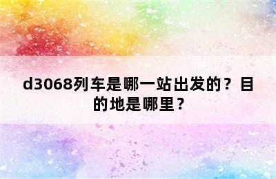 d3068列车是哪一站出发的？目的地是哪里？