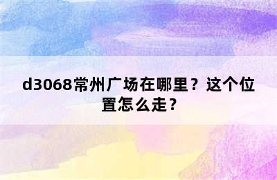 d3068常州广场在哪里？这个位置怎么走？