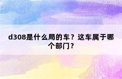 d308是什么局的车？这车属于哪个部门？