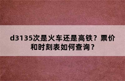 d3135次是火车还是高铁？票价和时刻表如何查询？