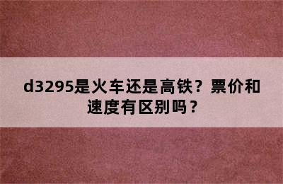 d3295是火车还是高铁？票价和速度有区别吗？