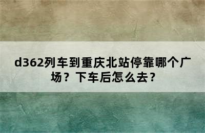 d362列车到重庆北站停靠哪个广场？下车后怎么去？