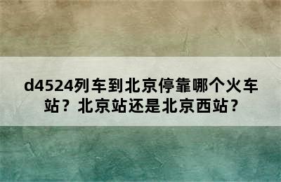 d4524列车到北京停靠哪个火车站？北京站还是北京西站？