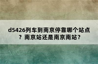 d5426列车到南京停靠哪个站点？南京站还是南京南站？