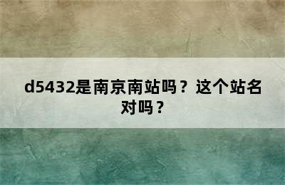 d5432是南京南站吗？这个站名对吗？