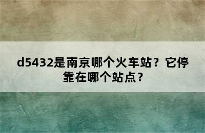 d5432是南京哪个火车站？它停靠在哪个站点？