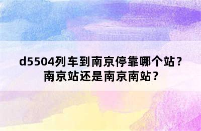 d5504列车到南京停靠哪个站？南京站还是南京南站？