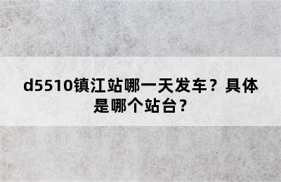 d5510镇江站哪一天发车？具体是哪个站台？