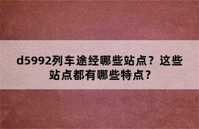 d5992列车途经哪些站点？这些站点都有哪些特点？