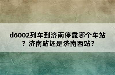 d6002列车到济南停靠哪个车站？济南站还是济南西站？