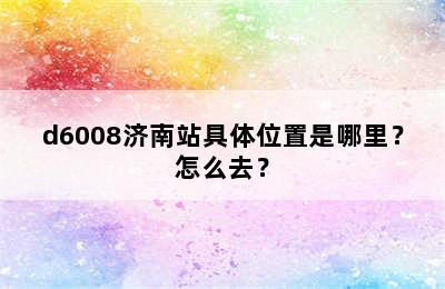 d6008济南站具体位置是哪里？怎么去？