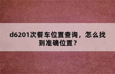 d6201次餐车位置查询，怎么找到准确位置？