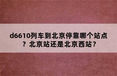 d6610列车到北京停靠哪个站点？北京站还是北京西站？