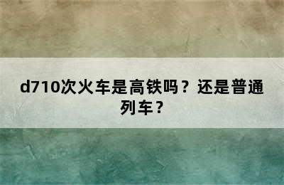 d710次火车是高铁吗？还是普通列车？