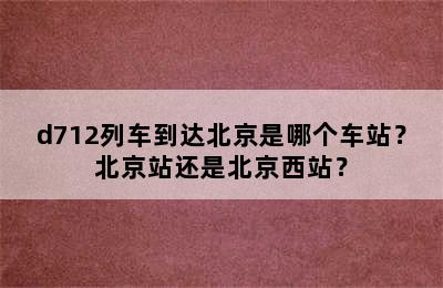 d712列车到达北京是哪个车站？北京站还是北京西站？