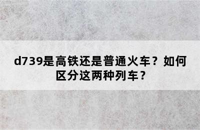 d739是高铁还是普通火车？如何区分这两种列车？