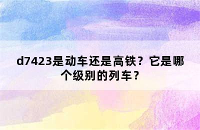 d7423是动车还是高铁？它是哪个级别的列车？