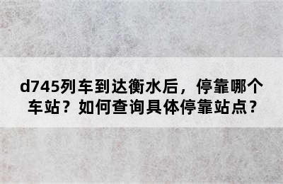 d745列车到达衡水后，停靠哪个车站？如何查询具体停靠站点？