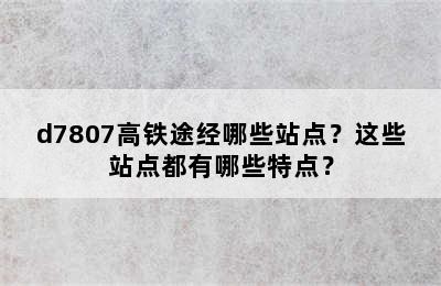 d7807高铁途经哪些站点？这些站点都有哪些特点？