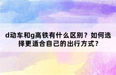 d动车和g高铁有什么区别？如何选择更适合自己的出行方式？