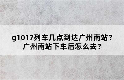 g1017列车几点到达广州南站？广州南站下车后怎么去？