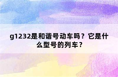 g1232是和谐号动车吗？它是什么型号的列车？