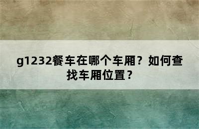 g1232餐车在哪个车厢？如何查找车厢位置？