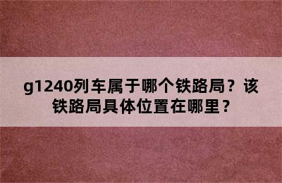 g1240列车属于哪个铁路局？该铁路局具体位置在哪里？